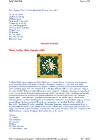 DOWNLOADS                                                                            Page 4 of 65



letras fazem refletir..." trecho da música "Reggae Expressão".

01.Jah Jah knows
02.Babylon falling
03.Happy man
04.Ambush in the night
05.Banking in the pig
06.Candidato popular
07.Come down zachchius
08.Guiltyness
09.Hearsay
10.I see a sign
11.Licks & Kicks
12.Slavery days

                                       Download (badongo)


Mama Quilla - Efeito Sintonia (2005)




O Mama Quilla nasceu a partir de idéias, histórias e vivências de sete pessoas que possuem com a
música uma ligação forte de amor, dedicação e forma de expressão.Há cinco anos marcando
presença no cenário independente do sul do país, o Mama Quilla se solidifica como uma banda que
inova o estilo Reggae com forte influência de MPB, Jazz e Blues.No CD “Efeito Sintonia” lançado
em junho de 2005 de forma independente, é possível conferir a combinação da essência musical e do
conhecimento técnico dos músicos integrantes da banda. Este trabalho, desenvolvido com dedicação
e comprometimento de profissionais, ganha ainda mais força quando apresentado nos shows da
banda.A faixa “Efeito Sintonia” que conta com a participação do “Planta e Raiz”, assim como
“Melodia Positiva”, “Nada de Ninguém” e “Contradição” traduzem a sonoridade do grupo.O sucesso
do disco Efeito Sintonia no sul do Brasil, trouxe ao grupo a oportunidade de shows no Rio de
Janeiro-RJ, São Paulo-SP e diversas cidades do interior do estado. Além da oportunidade de abrir
apresentações de bandas como Djambi, Tribo de Jah, Planta e Raiz e Afroreggae, grandes nomes do
reggae nacional.Os planos atualmente contemplam, entre outras atividades, uma nova tiragem do CD
Efeito Sintonia e seguir a divulgação do trabalho através dos shows.

01.Intro
02.Melodia
03.Contradição
04.Tranquilo
05.Dizer
06.Efeito Sintonia
07.Tudo em Seu Lugar




http://paramguaricutirimiguaro1.vilabol.uol.com.br/DOWNLOADS.html                     30/11/2010
 