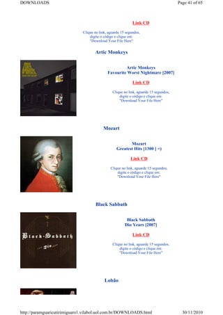 DOWNLOADS                                                                              Page 41 of 65



                                                             Link CD

                              Clique no link, aguarde 15 segundos,
                                  digite o código e clique em:
                                  "Download Your File Here"


                                     Artic Monkeys


                                                      Artic Monkeys
                                             Favourite Worst Nightmare [2007]

                                                             Link CD

                                                Clique no link, aguarde 15 segundos,
                                                    digite o código e clique em:
                                                    "Download Your File Here"




                                          Mozart


                                                          Mozart
                                                   Greatest Hits [1300 ] =)

                                                            Link CD

                                               Clique no link, aguarde 15 segundos,
                                                   digite o código e clique em:
                                                   "Download Your File Here"




                                     Black Sabbath


                                                         Black Sabbath
                                                        Dio Years [2007]

                                                             Link CD

                                                Clique no link, aguarde 15 segundos,
                                                    digite o código e clique em:
                                                    "Download Your File Here"




                                           Lobão




http://paramguaricutirimiguaro1.vilabol.uol.com.br/DOWNLOADS.html                        30/11/2010
 