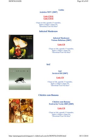 DOWNLOADS                                                                              Page 42 of 65



                                                              Lobão
                                  Acústico MTV [2007]

                                        Link CD 01
                                        Link CD 02

                              Clique no link, aguarde 15 segundos,
                                  digite o código e clique em:
                                  "Download Your File Here"


                                  Infected Mushroow


                                                      Infected Mushroow
                                                    Vicious Delicious [2007]

                                                             Link CD

                                                Clique no link, aguarde 15 segundos,
                                                    digite o código e clique em:
                                                    "Download Your File Here"




                                             Irá!


                                                             Irá!
                                                     Invisível DJ [2007]

                                                           Link CD

                                              Clique no link, aguarde 15 segundos,
                                                  digite o código e clique em:
                                                  "Download Your File Here"




                                 Chiclete com Banana


                                                    Chiclete com Banana
                                                Festival de Verão 2005 [2005]

                                                             Link CD

                                                Clique no link, aguarde 15 segundos,
                                                    digite o código e clique em:
                                                    "Download Your File Here"




http://paramguaricutirimiguaro1.vilabol.uol.com.br/DOWNLOADS.html                        30/11/2010
 