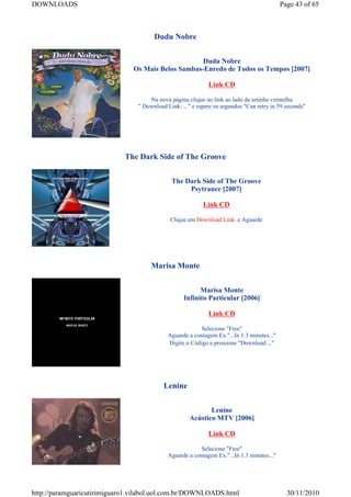 DOWNLOADS                                                                                   Page 43 of 65



                                       Dudu Nobre


                                                    Dudu Nobre
                               Os Mais Belos Sambas-Enredo de Todos os Tempos [2007]

                                                             Link CD

                                     Na nova página clique no link ao lado da setinha vermelha
                                 " Download Link: ..." e espere os segundos "Can retry in 59 seconds"




                             The Dark Side of The Groove


                                              The Dark Side of The Groove
                                                   Psytrance [2007]

                                                           Link CD

                                             Clique em Download Link. e Aguarde




                                      Marisa Monte


                                                         Marisa Monte
                                                   Infinito Particular [2006]

                                                             Link CD

                                                          Selecione "Free"
                                             Aguarde a contagem Ex."...In 1.3 minutes..."
                                             Digite o Código e pressione "Download ..."




                                           Lenine


                                                            Lenine
                                                     Acústico MTV [2006]

                                                             Link CD

                                                          Selecione "Free"
                                             Aguarde a contagem Ex."...In 1.3 minutes..."




http://paramguaricutirimiguaro1.vilabol.uol.com.br/DOWNLOADS.html                             30/11/2010
 