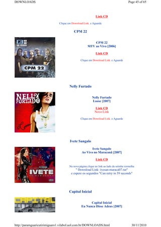 DOWNLOADS                                                                                Page 45 of 65



                                                             Link CD

                              Clique em Download Link. e Aguarde


                                          CPM 22


                                                         CPM 22
                                                     MTV ao Vivo [2006]

                                                             Link CD

                                               Clique em Download Link. e Aguarde




                                      Nelly Furtado


                                                         Nelly Furtado
                                                         Loose [2007]

                                                            Link CD
                                                            Novo Link

                                               Clique em Download Link. e Aguarde




                                      Ivete Sangalo

                                                       Ivete Sangalo
                                                Ao Vivo no Maracanã [2007]

                                                             Link CD

                                      Na nova página clique no link ao lado da setinha vermelha
                                           " Download Link: ivesan-maraca07.rar"
                                       e espere os segundos "Can retry in 59 seconds"




                                     Capital Inicial


                                                      Capital Inicial
                                                Eu Nunca Disse Adeus [2007]




http://paramguaricutirimiguaro1.vilabol.uol.com.br/DOWNLOADS.html                           30/11/2010
 