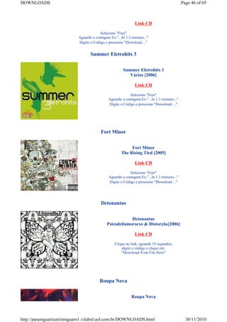 DOWNLOADS                                                                                    Page 46 of 65



                                                               Link CD

                                         Selecione "Free"
                            Aguarde a contagem Ex."...In 1.3 minutes..."
                            Digite o Código e pressione "Download ..."


                                   Summer Eletrohits 3


                                                        Summer Eletrohits 3
                                                           Vários [2006]

                                                               Link CD

                                                           Selecione "Free"
                                              Aguarde a contagem Ex."...In 1.3 minutes..."
                                              Digite o Código e pressione "Download ..."




                                          Fort Minor


                                                           Fort Minor
                                                      The Rising Tied [2005]

                                                               Link CD

                                                           Selecione "Free"
                                              Aguarde a contagem Ex."...In 1.3 minutes..."
                                              Digite o Código e pressione "Download ..."




                                          Detonautas


                                                         Detonautas
                                             Psicodeliamorsexo & Distorção[2006]

                                                               Link CD

                                                  Clique no link, aguarde 15 segundos,
                                                      digite o código e clique em:
                                                      "Download Your File Here"




                                         Roupa Nova


                                                             Roupa Nova



http://paramguaricutirimiguaro1.vilabol.uol.com.br/DOWNLOADS.html                              30/11/2010
 