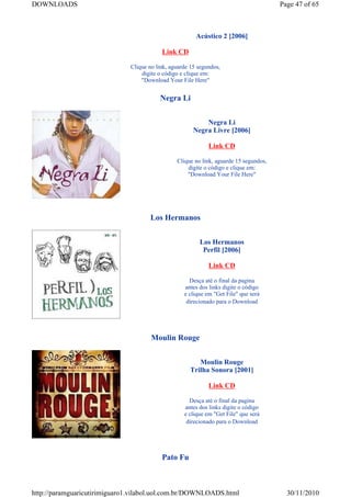 DOWNLOADS                                                                              Page 47 of 65



                                                        Acústico 2 [2006]

                                          Link CD

                              Clique no link, aguarde 15 segundos,
                                  digite o código e clique em:
                                  "Download Your File Here"


                                         Negra Li


                                                           Negra Li
                                                       Negra Livre [2006]

                                                             Link CD

                                                Clique no link, aguarde 15 segundos,
                                                    digite o código e clique em:
                                                    "Download Your File Here"




                                     Los Hermanos


                                                         Los Hermanos
                                                          Perfil [2006]

                                                             Link CD

                                                     Desça até o final da pagina
                                                   antes dos links digite o código
                                                   e clique em "Get File" que será
                                                    direcionado para o Download




                                      Moulin Rouge


                                                        Moulin Rouge
                                                     Trilha Sonora [2001]

                                                             Link CD

                                                     Desça até o final da pagina
                                                   antes dos links digite o código
                                                   e clique em "Get File" que será
                                                    direcionado para o Download




                                          Pato Fu



http://paramguaricutirimiguaro1.vilabol.uol.com.br/DOWNLOADS.html                        30/11/2010
 