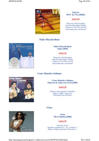 DOWNLOADS                                                                                Page 48 of 65




                                                                          Pato Fu
                                                                     MTV Ao Vivo [2002]]

                                                                             Link CD

                                                                     Desça até o final da pagina
                                                                   antes dos links digite o código
                                                                   e clique em "Get File" que será
                                                                    direcionado para o Download




                                 Padre Marcelo Rossi


                                                   Padre Marcelo Rossi
                                                      Anjos [2002]

                                                          Link CD

                                                  Desça até o final da pagina
                                                antes dos links digite o código
                                                e clique em "Get File" que será
                                                 direcionado para o Download




                               Cesar Menotti e Fabiano


                                               Cesar Menotti e Fabiano
                                          Palavras de Amor (Ao Vivo) [2005]

                                                          Link CD

                                             Clique no link, aguarde 15 segundos,
                                                 digite o código e clique em:
                                                 "Download Your File Here"




                                         Ciara


                                                         Ciara
                                                   The Evolution [2006]

                                                          Link CD

                                                       Selecione "Free"
                                          Aguarde a contagem Ex."...In 1.3 minutes..."
                                          Digite o Código e pressione "Download ..."




http://paramguaricutirimiguaro1.vilabol.uol.com.br/DOWNLOADS.html                          30/11/2010
 