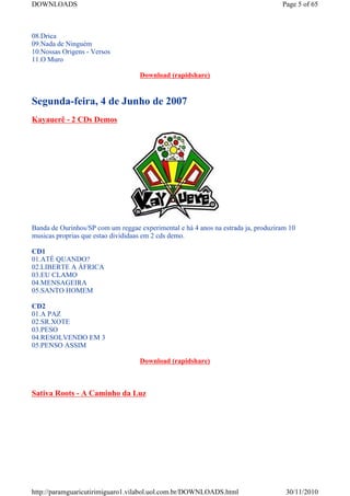 DOWNLOADS                                                                          Page 5 of 65



08.Drica
09.Nada de Ninguém
10.Nossas Origens - Versos
11.O Muro

                                    Download (rapidshare)


Segunda-feira, 4 de Junho de 2007
Kayauerê - 2 CDs Demos




Banda de Ourinhos/SP com um reggae experimental e há 4 anos na estrada ja, produziram 10
musicas proprias que estao divididaas em 2 cds demo.

CD1
01.ATÉ QUANDO?
02.LIBERTE A ÁFRICA
03.EU CLAMO
04.MENSAGEIRA
05.SANTO HOMEM

CD2
01.A PAZ
02.SR.XOTE
03.PESO
04.RESOLVENDO EM 3
05.PENSO ASSIM

                                    Download (rapidshare)



Sativa Roots - A Caminho da Luz




http://paramguaricutirimiguaro1.vilabol.uol.com.br/DOWNLOADS.html                   30/11/2010
 