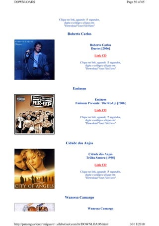DOWNLOADS                                                                              Page 50 of 65




                              Clique no link, aguarde 15 segundos,
                                  digite o código e clique em:
                                  "Download Your File Here"


                                     Roberto Carlos


                                                         Roberto Carlos
                                                          Duetos [2006]

                                                             Link CD

                                                Clique no link, aguarde 15 segundos,
                                                    digite o código e clique em:
                                                    "Download Your File Here"




                                          Eminem


                                                        Eminem
                                            Eminem Presents: The Re-Up [2006]

                                                             Link CD

                                                Clique no link, aguarde 15 segundos,
                                                    digite o código e clique em:
                                                    "Download Your File Here"




                                   Cidade dos Anjos


                                                      Cidade dos Anjos
                                                     Trilha Sonora [1998]

                                                             Link CD

                                                Clique no link, aguarde 15 segundos,
                                                    digite o código e clique em:
                                                    "Download Your File Here"




                                   Wanessa Camargo


                                                       Wanessa Camargo



http://paramguaricutirimiguaro1.vilabol.uol.com.br/DOWNLOADS.html                        30/11/2010
 
