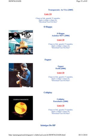 DOWNLOADS                                                                              Page 51 of 65



                                                Transparente: Ao Vivo [2005]

                                          Link CD

                              Clique no link, aguarde 15 segundos,
                                  digite o código e clique em:
                                  "Download Your File Here"


                                         O Rappa


                                                           O Rappa
                                                     Acústico MTV [2006]

                                                             Link CD

                                                Clique no link, aguarde 15 segundos,
                                                    digite o código e clique em:
                                                    "Download Your File Here"




                                           Fagner


                                                             Fagner
                                                           Perfil [2006]

                                                             Link CD

                                                Clique no link, aguarde 15 segundos,
                                                    digite o código e clique em:
                                                    "Download Your File Here"




                                         Coldplay


                                                           Coldplay
                                                       Parachutes [2000]

                                                             Link CD

                                                Clique no link, aguarde 15 segundos,
                                                    digite o código e clique em:
                                                    "Download Your File Here"




                                     Inimigos Do HP



http://paramguaricutirimiguaro1.vilabol.uol.com.br/DOWNLOADS.html                        30/11/2010
 