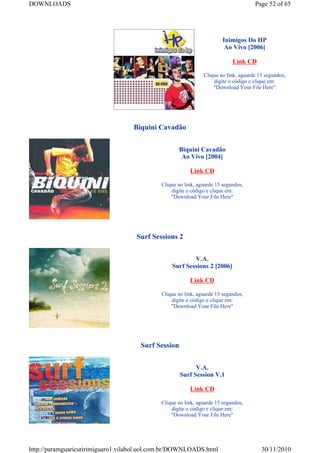 DOWNLOADS                                                                            Page 52 of 65




                                                                       Inimigos Do HP
                                                                        Ao Vivo [2006]

                                                                            Link CD

                                                               Clique no link, aguarde 15 segundos,
                                                                   digite o código e clique em:
                                                                   "Download Your File Here"




                                   Biquini Cavadão


                                                    Biquini Cavadão
                                                     Ao Vivo [2004]

                                                         Link CD

                                             Clique no link, aguarde 15 segundos,
                                                 digite o código e clique em:
                                                 "Download Your File Here"




                                    Surf Sessions 2


                                                         V.A.
                                                 Surf Sessions 2 [2006]

                                                         Link CD

                                             Clique no link, aguarde 15 segundos,
                                                 digite o código e clique em:
                                                 "Download Your File Here"




                                      Surf Session


                                                           V.A.
                                                     Surf Session V.1

                                                         Link CD

                                             Clique no link, aguarde 15 segundos,
                                                 digite o código e clique em:
                                                 "Download Your File Here"




http://paramguaricutirimiguaro1.vilabol.uol.com.br/DOWNLOADS.html                       30/11/2010
 