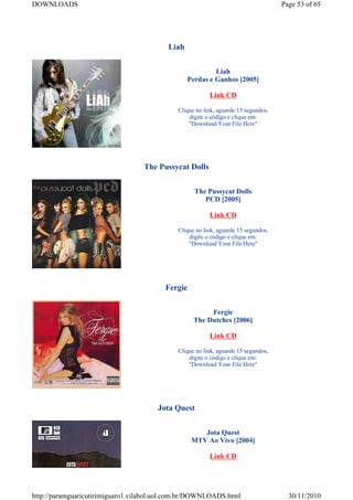 DOWNLOADS                                                                           Page 53 of 65




                                          Liah


                                                          Liah
                                                 Perdas e Ganhos [2005]

                                                         Link CD

                                             Clique no link, aguarde 15 segundos,
                                                 digite o código e clique em:
                                                 "Download Your File Here"




                                  The Pussycat Dolls


                                                   The Pussycat Dolls
                                                      PCD [2005]

                                                         Link CD

                                             Clique no link, aguarde 15 segundos,
                                                 digite o código e clique em:
                                                 "Download Your File Here"




                                         Fergie


                                                        Fergie
                                                   The Dutches [2006]

                                                         Link CD

                                             Clique no link, aguarde 15 segundos,
                                                 digite o código e clique em:
                                                 "Download Your File Here"




                                       Jota Quest


                                                     Jota Quest
                                                  MTV Ao Vivo [2004]

                                                         Link CD




http://paramguaricutirimiguaro1.vilabol.uol.com.br/DOWNLOADS.html                     30/11/2010
 