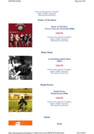 DOWNLOADS                                                                              Page 54 of 65




                              Clique no link, aguarde 15 segundos,
                                  digite o código e clique em:
                                  "Download Your File Here"


                                  Panic! At The Disco


                                                    Panic! At The Disco
                                            A Fever You Can´t Sweat Out [2006]

                                                             Link CD

                                                Clique no link, aguarde 15 segundos,
                                                    digite o código e clique em:
                                                    "Download Your File Here"




                                       Black Music


                                                 As 10 melhores Black Music
                                                           [2007]

                                                             Link CD

                                                Clique no link, aguarde 15 segundos,
                                                    digite o código e clique em:
                                                    "Download Your File Here"




                                      Daniel Powter


                                                       Daniel Powter
                                                     Daniel Powter [2006]

                                                             Link CD

                                                Clique no link, aguarde 15 segundos,
                                                    digite o código e clique em:
                                                    "Download Your File Here"




                                           Skank


                                                              Skank



http://paramguaricutirimiguaro1.vilabol.uol.com.br/DOWNLOADS.html                        30/11/2010
 
