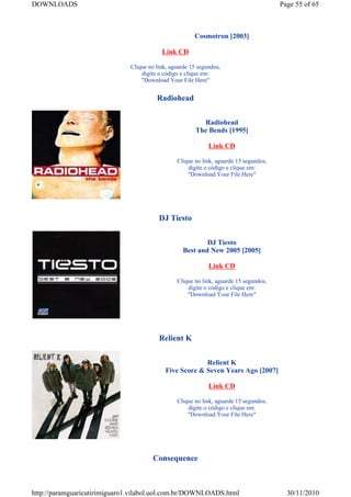 DOWNLOADS                                                                              Page 55 of 65



                                                       Cosmotron [2003]

                                          Link CD

                              Clique no link, aguarde 15 segundos,
                                  digite o código e clique em:
                                  "Download Your File Here"


                                        Radiohead


                                                          Radiohead
                                                        The Bends [1995]

                                                             Link CD

                                                Clique no link, aguarde 15 segundos,
                                                    digite o código e clique em:
                                                    "Download Your File Here"




                                         DJ Tiesto


                                                           DJ Tiesto
                                                   Best and New 2005 [2005]

                                                             Link CD

                                                Clique no link, aguarde 15 segundos,
                                                    digite o código e clique em:
                                                    "Download Your File Here"




                                         Relient K


                                                        Relient K
                                           Five Score & Seven Years Ago [2007]

                                                             Link CD

                                                Clique no link, aguarde 15 segundos,
                                                    digite o código e clique em:
                                                    "Download Your File Here"




                                      Consequence



http://paramguaricutirimiguaro1.vilabol.uol.com.br/DOWNLOADS.html                        30/11/2010
 