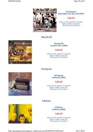 DOWNLOADS                                                                            Page 56 of 65




                                                                      Consequence
                                                              Don't Quit Your Day Job [2007]

                                                                            Link CD

                                                               Clique no link, aguarde 15 segundos,
                                                                   digite o código e clique em:
                                                                   "Download Your File Here"




                                      Marcelo D2


                                                      Marcelo D2
                                                  Acustico MTV [2004]

                                                         Link CD

                                             Clique no link, aguarde 15 segundos,
                                                 digite o código e clique em:
                                                 "Download Your File Here"




                                      Steriogram


                                                      Steriogram
                                                    Schmack! [2005]

                                                         Link CD

                                             Clique no link, aguarde 15 segundos,
                                                 digite o código e clique em:
                                                 "Download Your File Here"




                                       Lifehouse


                                                        Lifehouse
                                                     Lifehouse [2005]

                                                         Link CD

                                             Clique no link, aguarde 15 segundos,
                                                 digite o código e clique em:
                                                 "Download Your File Here"




http://paramguaricutirimiguaro1.vilabol.uol.com.br/DOWNLOADS.html                       30/11/2010
 