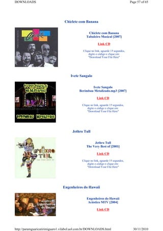 DOWNLOADS                                                                            Page 57 of 65




                                 Chiclete com Banana


                                                 Chiclete com Banana
                                                Tabuleiro Musical [2007]

                                                          Link CD

                                              Clique no link, aguarde 15 segundos,
                                                  digite o código e clique em:
                                                  "Download Your File Here"




                                     Ivete Sangalo


                                                   Ivete Sangalo
                                           Berimbau Metalizado.mp3 [2007]

                                                         Link CD

                                             Clique no link, aguarde 15 segundos,
                                                 digite o código e clique em:
                                                 "Download Your File Here"




                                      Jethro Tull


                                                     Jethro Tull
                                                The Very Best of [2001]

                                                         Link CD

                                             Clique no link, aguarde 15 segundos,
                                                 digite o código e clique em:
                                                 "Download Your File Here"




                                Engenheiros do Hawaii


                                                Engenheiros do Hawaii
                                                 Acústico MTV [2004]

                                                         Link CD




http://paramguaricutirimiguaro1.vilabol.uol.com.br/DOWNLOADS.html                      30/11/2010
 