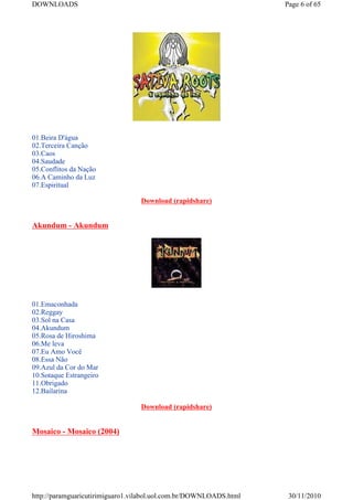 DOWNLOADS                                                           Page 6 of 65




01.Beira D'água
02.Terceira Canção
03.Caos
04.Saudade
05.Conflitos da Nação
06.A Caminho da Luz
07.Espiritual

                                  Download (rapidshare)


Akundum - Akundum




01.Emaconhada
02.Reggay
03.Sol na Casa
04.Akundum
05.Rosa de Hiroshima
06.Me leva
07.Eu Amo Você
08.Essa Não
09.Azul da Cor do Mar
10.Sotaque Estrangeiro
11.Obrigado
12.Bailarina

                                  Download (rapidshare)


Mosaico - Mosaico (2004)




http://paramguaricutirimiguaro1.vilabol.uol.com.br/DOWNLOADS.html    30/11/2010
 
