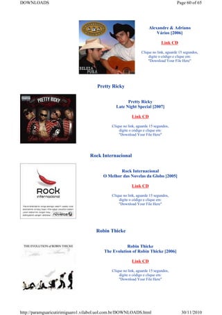 DOWNLOADS                                                                            Page 60 of 65




                                                                    Alexandre & Adriano
                                                                        Vários [2006]

                                                                            Link CD

                                                               Clique no link, aguarde 15 segundos,
                                                                   digite o código e clique em:
                                                                   "Download Your File Here"




                                      Pretty Ricky


                                                     Pretty Ricky
                                               Late Night Special [2007]

                                                         Link CD

                                             Clique no link, aguarde 15 segundos,
                                                 digite o código e clique em:
                                                 "Download Your File Here"




                                  Rock Internacional


                                                 Rock Internacional
                                         O Melhor das Novelas da Globo [2005]

                                                         Link CD

                                             Clique no link, aguarde 15 segundos,
                                                 digite o código e clique em:
                                                 "Download Your File Here"




                                     Robin Thicke


                                                    Robin Thicke
                                         The Evolution of Robin Thicke [2006]

                                                         Link CD

                                             Clique no link, aguarde 15 segundos,
                                                 digite o código e clique em:
                                                 "Download Your File Here"




http://paramguaricutirimiguaro1.vilabol.uol.com.br/DOWNLOADS.html                       30/11/2010
 