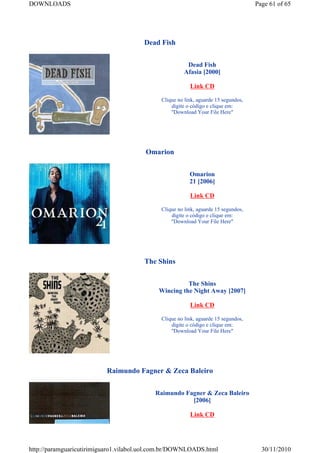 DOWNLOADS                                                                           Page 61 of 65




                                       Dead Fish


                                                       Dead Fish
                                                      Afasia [2000]

                                                         Link CD

                                             Clique no link, aguarde 15 segundos,
                                                 digite o código e clique em:
                                                 "Download Your File Here"




                                        Omarion


                                                         Omarion
                                                         21 [2006]

                                                         Link CD

                                             Clique no link, aguarde 15 segundos,
                                                 digite o código e clique em:
                                                 "Download Your File Here"




                                       The Shins


                                                      The Shins
                                            Wincing the Night Away [2007]

                                                         Link CD

                                             Clique no link, aguarde 15 segundos,
                                                 digite o código e clique em:
                                                 "Download Your File Here"




                          Raimundo Fagner & Zeca Baleiro


                                           Raimundo Fagner & Zeca Baleiro
                                                      [2006]

                                                         Link CD




http://paramguaricutirimiguaro1.vilabol.uol.com.br/DOWNLOADS.html                     30/11/2010
 