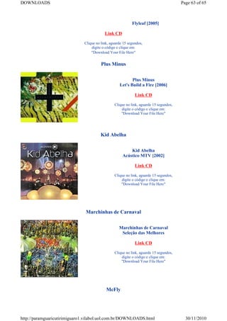 DOWNLOADS                                                                              Page 63 of 65



                                                           Flyleaf [2005]

                                          Link CD

                              Clique no link, aguarde 15 segundos,
                                  digite o código e clique em:
                                  "Download Your File Here"


                                        Plus Minus


                                                          Plus Minus
                                                   Let's Build a Fire [2006]

                                                             Link CD

                                                Clique no link, aguarde 15 segundos,
                                                    digite o código e clique em:
                                                    "Download Your File Here"




                                        Kid Abelha


                                                         Kid Abelha
                                                     Acústico MTV [2002]

                                                             Link CD

                                                Clique no link, aguarde 15 segundos,
                                                    digite o código e clique em:
                                                    "Download Your File Here"




                               Marchinhas de Carnaval


                                                   Marchinhas de Carnaval
                                                    Seleção das Melhores

                                                             Link CD

                                                Clique no link, aguarde 15 segundos,
                                                    digite o código e clique em:
                                                    "Download Your File Here"




                                           McFly




http://paramguaricutirimiguaro1.vilabol.uol.com.br/DOWNLOADS.html                        30/11/2010
 
