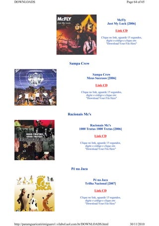 DOWNLOADS                                                                            Page 64 of 65




                                                                           McFly
                                                                     Just My Luck [2006]

                                                                            Link CD

                                                               Clique no link, aguarde 15 segundos,
                                                                   digite o código e clique em:
                                                                   "Download Your File Here"




                                      Sampa Crew


                                                     Sampa Crew
                                                  Meus Sucessos [2006]

                                                          Link CD

                                              Clique no link, aguarde 15 segundos,
                                                  digite o código e clique em:
                                                  "Download Your File Here"




                                    Racionais Mc's


                                                   Racionais Mc's
                                            1000 Trutas 1000 Tretas [2006]

                                                         Link CD

                                             Clique no link, aguarde 15 segundos,
                                                 digite o código e clique em:
                                                 "Download Your File Here"




                                       Pé na Jaca


                                                       Pé na Jaca
                                                 Trilha Nacional [2007]

                                                         Link CD

                                             Clique no link, aguarde 15 segundos,
                                                 digite o código e clique em:
                                                 "Download Your File Here"




http://paramguaricutirimiguaro1.vilabol.uol.com.br/DOWNLOADS.html                       30/11/2010
 