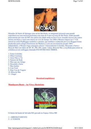 DOWNLOADS                                                                              Page 7 of 65




Oriundos do bairro do Ipiranga zona sul de São Paulo, os integrantes possuem uma grande
experiência na cena musical paulistana com mais de 8 anos na noite de São Paulo, tendo passado
praticamente por mais de 80% dos palcos da cidade ainda na fase Cover, tocando sucesso dos outros
artístas em bares e casas com música ao vivo de Sampa. Em 2004 a Mosaico lançou seu 1° CD
autoral no estilo PopReggae romântico e praiano, que também é conhecido por Love Reggae.Foram
produzidos pelos amigos brasilienses do Maskavo e com um investimento pesado 100%
independente, a Mosaico logo conseguiu colocar 3 músicas(Gotas Coloridas, Descendo a Serra e
Brisa do Mar) em rádios de SP, SC, PR e RS, sendo 1 delas, Brisa do Mar, a escolhida para entrar na
coletânea jovem surfreggae chamada ENCONTRO DAS TRIBOS.

1. Gotas Coloridas
2. Olhar Cintilante
3. Amor Não se Vá
4. Namoro de Rede
5. Mais que um Amigo
6. Descendo a Serra
7. Meu Jardim
8. Com Você
9. Hoje Vou de Viagem
10. Brisa do Mar
11. Chega!

                                     Download (rapidshare)


Mandacaru Roots - Ao Vivo e Resistênte




Cd demo da banda de Salvador/BA gravado no Espaço África 900

1 - ARREBATAMENTO
2 - A VIAGEM



http://paramguaricutirimiguaro1.vilabol.uol.com.br/DOWNLOADS.html                       30/11/2010
 
