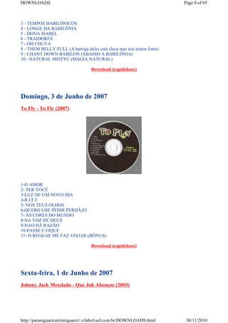 DOWNLOADS                                                             Page 8 of 65



3 - TEMPOS BABILÔNICOS
4 - LONGE DA BABILÔNIA
5 - DONA ISABEL
6 - TRAIDORES
7 - OH CHUVA
8 - THEM BELLY FULL (A barriga deles está cheia mas nós temos fome)
9 - CHANT DOWN BABILON (ABAIXO A BABILÔNIA)
10 - NATURAL MISTYC (MAGIA NATURAL)

                                  Download (rapidshare)




Domingo, 3 de Junho de 2007
To Fly - To Fly (2007)




1-O AMOR
2- TER VOCÊ
3-LUZ DE UM NOVO DIA
4-R.I.F.F
5- NOS TEUS OLHOS
6-QUERO LHE PEDIR PERDÃƒO
7- AS CORES DO MUNDO
8-NA VOZ DE DEUS
9-NAO HÃ RAZÃO
10-PASSE E FIQUE
11- O REGGAE ME FAZ VIAJAR (BÔNUS)

                                  Download (rapidshare)




Sexta-feira, 1 de Junho de 2007
Johnny Jack Mesclado - Que Jah Abençoe (2003)




http://paramguaricutirimiguaro1.vilabol.uol.com.br/DOWNLOADS.html      30/11/2010
 