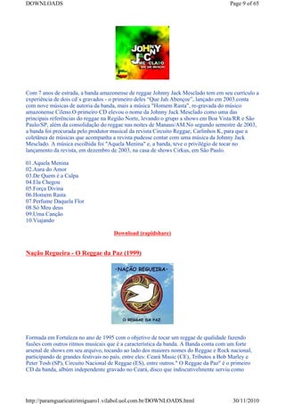 DOWNLOADS                                                                             Page 9 of 65




Com 7 anos de estrada, a banda amazonense de reggae Johnny Jack Mesclado tem em seu currículo a
experiência de dois cd`s gravados - o primeiro deles “Que Jah Abençoe”, lançado em 2003.conta
com nove músicas de autoria da banda, mais a música "Homem Rasta", re-gravada do músico
amazonense Cileno.O primeiro CD elevou o nome da Johnny Jack Mesclado como uma das
principais referências do reggae na Região Norte, levando o grupo a shows em Boa Vista/RR e São
Paulo/SP, além da consolidação do reggae nas noites de Manaus/AM.No segundo semestre de 2003,
a banda foi procurada pelo produtor musical da revista Circuito Reggae, Carlinhos K, para que a
coletânea de músicas que acompanha a revista pudesse contar com uma música da Johnny Jack
Mesclado. A música escolhida foi "Aquela Menina" e, a banda, teve o privilégio de tocar no
lançamento da revista, em dezembro de 2003, na casa de shows Cirkus, em São Paulo.

01.Aquela Menina
02.Aura do Amor
03.De Quem é a Culpa
04.Ela Chegou
05.Força Divina
06.Homem Rasta
07.Perfume Daquela Flor
08.Só Meu deus
09.Uma Canção
10.Viajando

                                     Download (rapidshare)


Nação Regueira - O Reggae da Paz (1999)




Formada em Fortaleza no ano de 1995 com o objetivo de tocar um reggae de qualidade fazendo
fusões com outros ritmos musicais que é a característica da banda. A Banda conta com um forte
arsenal de shows em seu arquivo, tocando ao lado dos maiores nomes do Reggae e Rock nacional,
participando de grandes festivais no país, entre eles: Ceará Music (CE), Tributos a Bob Marley e
Peter Tosh (SP), Circuito Nacional de Reggae (ES), entre outros." O Reggae da Paz" é o primeiro
CD da banda, albúm independente gravado no Ceará, disco que indiscutivelmente serviu como




http://paramguaricutirimiguaro1.vilabol.uol.com.br/DOWNLOADS.html                      30/11/2010
 