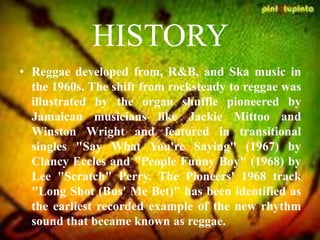 HISTORY
• Reggae developed from, R&B, and Ska music in
the 1960s. The shift from rocksteady to reggae was
illustrated by the organ shuffle pioneered by
Jamaican musicians like Jackie Mittoo and
Winston Wright and featured in transitional
singles "Say What You're Saying" (1967) by
Clancy Eccles and "People Funny Boy" (1968) by
Lee "Scratch" Perry. The Pioneers' 1968 track
"Long Shot (Bus' Me Bet)" has been identified as
the earliest recorded example of the new rhythm
sound that became known as reggae.
 