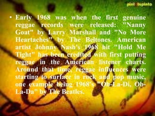 • Early 1968 was when the first genuine
reggae records were released: "Nanny
Goat" by Larry Marshall and "No More
Heartaches" by The Beltones. American
artist Johnny Nash's 1968 hit "Hold Me
Tight" has been credited with first putting
reggae in the American listener charts.
Around that time, reggae influences were
starting to surface in rock and pop music,
one example being 1968's "Ob-La-Di, Ob-
La-Da" by The Beatles.
 