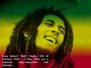 Nesta Robert "Bob" Marley, OM (6
February 1945 – 11 May 1981) was a
Jamaican singer-songwriter and
musician…
 