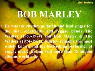 BOB MARLEY
• He was the rhythm guitarist and lead singer for
the ska, rocksteady and reggae bands The
Wailers (1963-1974) and Bob Marley & The
Wailers (1974–1981). Marley remains the most
widely known and the best-selling performer of
reggae music, having sold more than 75 million
albums worldwide
 