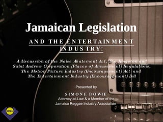 AND THE ENTERTAINMENT INDUSTRY: A discussion of the Noise Abatement Act, The Kingston and Saint Andrew Corporation (Places of Amusement) Regulations, The Motion Picture Industry (Encouragement) Act  and  The Entertainment Industry (Encouragement) Bill Presented by SIMONE BOWIE Attorney-at-Law & a Member of the Jamaica Reggae Industry Association   Jamaican Legislation 