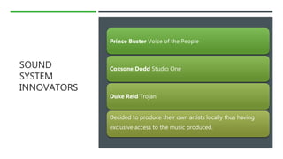 SOUND
SYSTEM
INNOVATORS
Prince Buster Voice of the People
Coxsone Dodd Studio One
Duke Reid Trojan
Decided to produce their own artists locally thus having
exclusive access to the music produced.
 