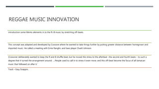 REGGAE MUSIC INNOVATION
introduction some Mento elements in to the R+B music by stretching off-beats.
This concept was adapted and developed by Coxsone where he wanted to take things further by putting greater distance between homegrown and
imported music. He called a meeting with Ernie Ranglin, and bass player Cluett Johnson.
(Coxsone) deliberately wanted to keep the R and B shuffle beat, but he moved the stress to the afterbeat –the second and fourth beats – to such a
degree that it turned the arrangement around. ….People used to call in to stress it even more, and this off-beat become the focus of all Jamaican
music that followed on after it.’
Track – Easy Snappin.
 
