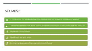 SKA MUSIC
A couple of years into the 1960s and the music had settled down into what was to become classic ska sound.
The new beat owed a lot to the seminal band the Skatalites who worked with the major studios especially Studio One.
Lloyd Knibbs, Tommy McCook,
Lloyd Brevette and Jackie Mittoo.
Don Drummond was leader of the group and important influence.
 