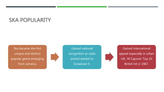 SKA POPULARITY
Ska became the first
unique and distinct
popular genre emerging
from Jamaica.
Gained national
recognition as radio
picked started to
broadcast it.
Gained international
appeal especially in urban
UK; ‘Al Capone’ Top 20
British hit in 1967.
 