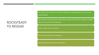 ROCKSTEADY
TO REGGAE
Late 1960s saw the birth of a slower heavily bass oriented type of music known
as Rocksteady.
Key element the introduction of the electric bass and the now dominant, melodic
place it took within the ensemble.
Electric organ also introduced.
Horns were limited due to expense.
Rocksteady dominated by vocal groups.
 