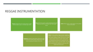REGGAE INSTRUMENTATION
Drums: Standard drum kit, but the snare is usually
tuned very high to give it a timbales-type sound.
Bass: Electric bass guitar, usually emphasizing the lower
frequencies and has a dominant role in the overall
sound.
Guitar: Electric guitar, usually playing on the upbeats
known as the skank.
Keyboard: Keyboard usually being a Hammond organ,
and doubling the rhythm guitar’s skank with the right
hand and playing the bubble with the left.
Horns: The horn section usually includes a saxophone,
trumpet, or trombone. They often play the introductions
and counter-melodies of songs. The first horn is often
playing simple melody or counter melody, being
accompanied by the second horn playing the same
melodic phrase in unison, one octave higher. The third
horn usually plays the melody an octave and a fifth
higher than the first horn.
 