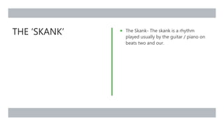 THE ‘SKANK’  The Skank- The skank is a rhythm
played usually by the guitar / piano on
beats two and our.
 