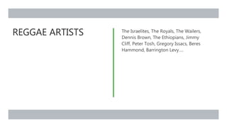 REGGAE ARTISTS The Israelites, The Royals, The Wailers,
Dennis Brown, The Ethiopians, Jimmy
Cliff, Peter Tosh, Gregory Issacs, Beres
Hammond, Barrington Levy….
 