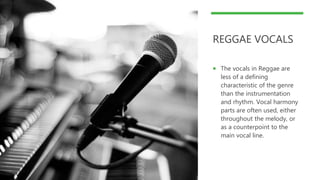 REGGAE VOCALS
 The vocals in Reggae are
less of a defining
characteristic of the genre
than the instrumentation
and rhythm. Vocal harmony
parts are often used, either
throughout the melody, or
as a counterpoint to the
main vocal line.
 