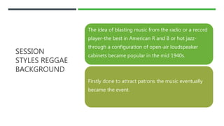 SESSION
STYLES REGGAE
BACKGROUND
The idea of blasting music from the radio or a record
player-the best in American R and B or hot jazz-
through a configuration of open-air loudspeaker
cabinets became popular in the mid 1940s.
Firstly done to attract patrons the music eventually
became the event.
 