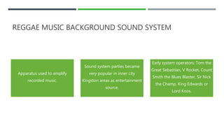 REGGAE MUSIC BACKGROUND SOUND SYSTEM
Apparatus used to amplify
recorded music.
Sound system parties became
very popular in inner city
Kingston areas as entertainment
source.
Early system operators: Tom the
Great Sebastian, V Rocket, Count
Smith the Blues Blaster, Sir Nick
the Champ, King Edwards or
Lord Koos.
 