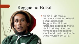 Reggae no Brasil
No dia 11 de maio é
comemorado aqui no Brasil
o Dia Nacional do
Reggae. Dia 11 é uma
referência à data de morte
de Bob Marley. A lei que
homenageia o reggae foi
sancionada pela presidente
Dilma Rousseff em 2012.
 