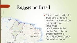 Reggae no Brasil
Foi na região norte do
Brasil que o reggae
entrou com mais força.
No estado do
Maranhão,
principalmente na
capital São Luís, na
qual é comum a
organização de festas
ao som de reggae
 