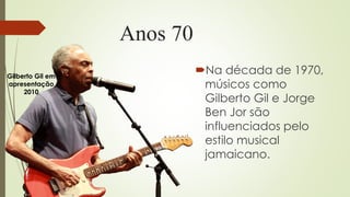 Anos 70
Na década de 1970,
músicos como
Gilberto Gil e Jorge
Ben Jor são
influenciados pelo
estilo musical
jamaicano.
Gilberto Gil em
apresentação
2010
 