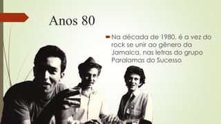 Anos 80
Na década de 1980, é a vez do
rock se unir ao gênero da
Jamaica, nas letras do grupo
Paralamas do Sucesso.
 
