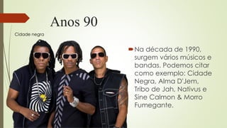 Anos 90
Na década de 1990,
surgem vários músicos e
bandas. Podemos citar
como exemplo: Cidade
Negra, Alma D'Jem,
Tribo de Jah, Nativus e
Sine Calmon & Morro
Fumegante.
Cidade negra
 