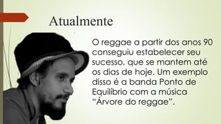 Atualmente
O reggae a partir dos anos 90
conseguiu estabelecer seu
sucesso, que se mantem até
os dias de hoje. Um exemplo
disso é a banda Ponto de
Equilíbrio com a música
“Árvore do reggae”.
 