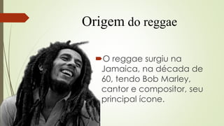 Origem do reggae
O reggae surgiu na
Jamaica, na década de
60, tendo Bob Marley,
cantor e compositor, seu
principal ícone.
 