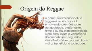 Origem do Reggae
A característica principal do
reggae é a crítica social,
envolvendo questões sobre
desigualdade, preconceito,
fome e outros problemas sociais.
Além disso, existe a valorização
da cannabis pois segundo a
visão Rastafári, ela poderia trazer
muitos benefícios à sociedade.
 
