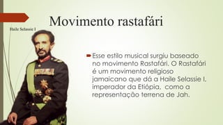 Movimento rastafári
Esse estilo musical surgiu baseado
no movimento Rastafári. O Rastafári
é um movimento religioso
jamaicano que dá a Haile Selassie I,
imperador da Etiópia, como a
representação terrena de Jah.
Haile Selassie I
 